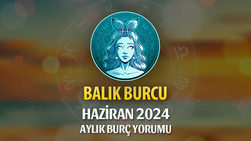 Balık Burcu Haziran 2024 Yorumu