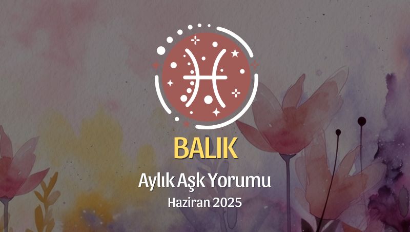 Balık Burcu: Haziran 2025 Aylık Aşk yorumu