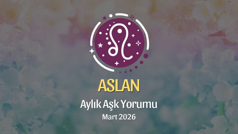 Aslan Burcu Mart 2026 Aşk Yorumu ♌: Tutkunu Hatırla, Kalbini Genişlet, Cesur Sev