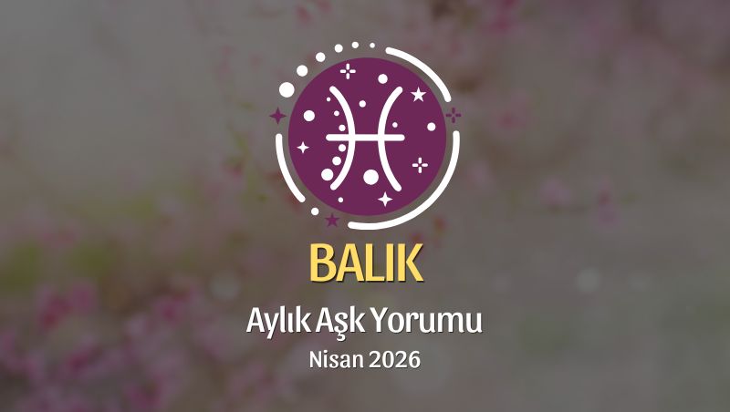 Balık Burcu: Nisan 2026 Aylık Aşk Yorumu